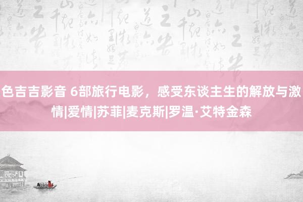 色吉吉影音 6部旅行电影，感受东谈主生的解放与激情|爱情|苏菲|麦克斯|罗温·艾特金森