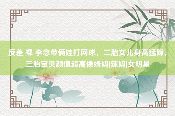 反差 裸 李念带俩娃打网球，二胎女儿身高猛蹿，三胎宝贝颜值超高像姆妈|辣妈|女明星