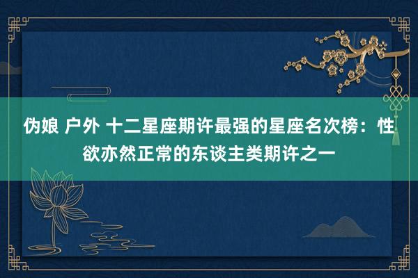 伪娘 户外 十二星座期许最强的星座名次榜：性欲亦然正常的东谈主类期许之一