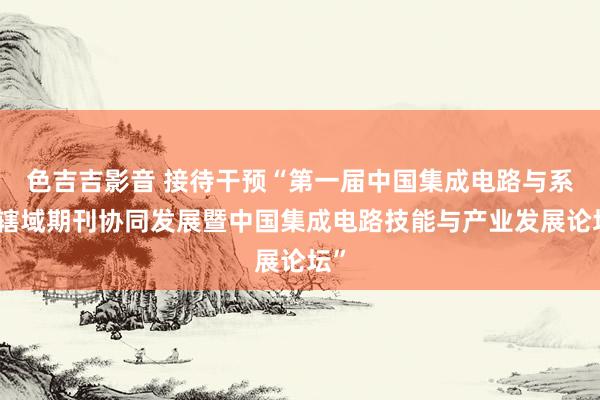 色吉吉影音 接待干预“第一届中国集成电路与系统辖域期刊协同发展暨中国集成电路技能与产业发展论坛”