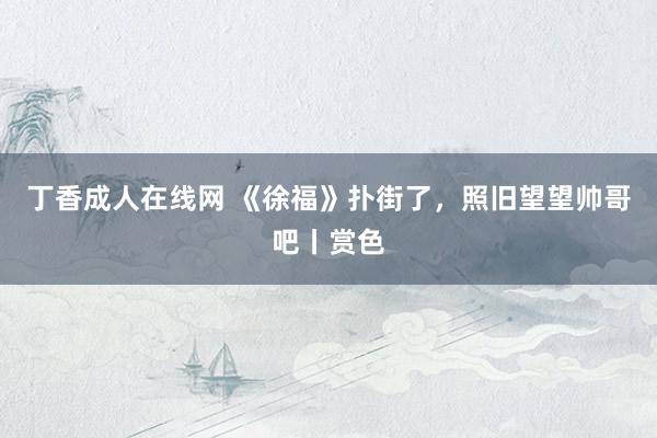 丁香成人在线网 《徐福》扑街了，照旧望望帅哥吧丨赏色