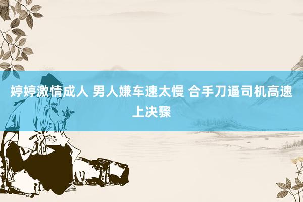 婷婷激情成人 男人嫌车速太慢 合手刀逼司机高速上决骤