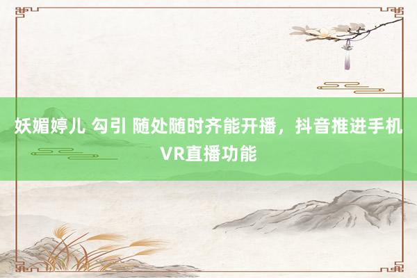 妖媚婷儿 勾引 随处随时齐能开播，抖音推进手机VR直播功能