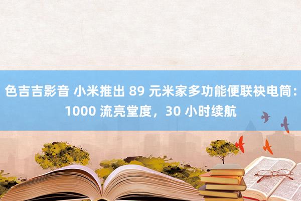 色吉吉影音 小米推出 89 元米家多功能便联袂电筒：1000 流亮堂度，30 小时续航