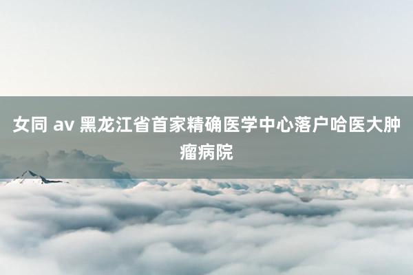 女同 av 黑龙江省首家精确医学中心落户哈医大肿瘤病院