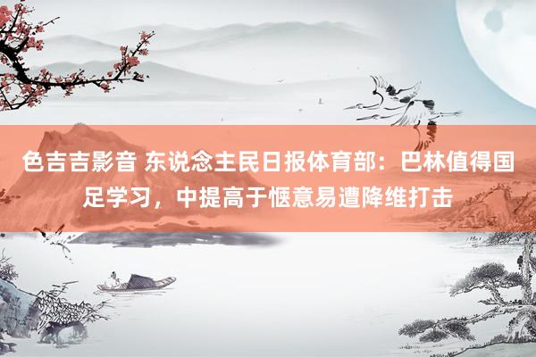 色吉吉影音 东说念主民日报体育部：巴林值得国足学习，中提高于惬意易遭降维打击