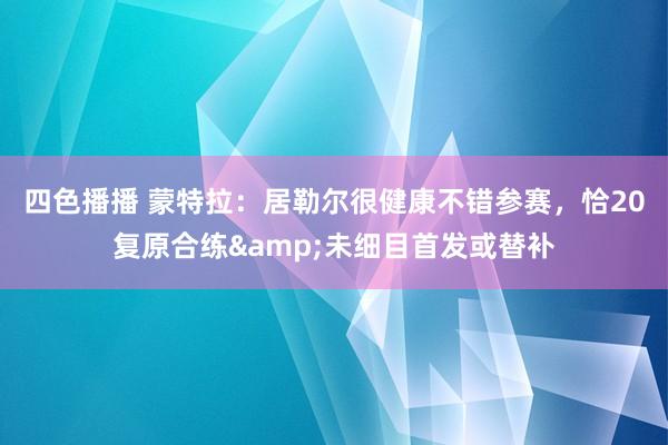 四色播播 蒙特拉：居勒尔很健康不错参赛，恰20复原合练&未细目首发或替补