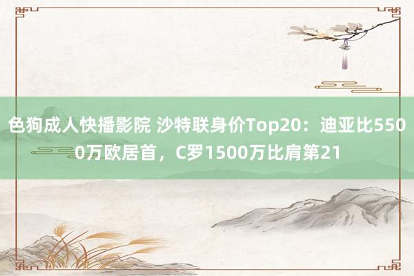 色狗成人快播影院 沙特联身价Top20：迪亚比5500万欧居首，C罗1500万比肩第21