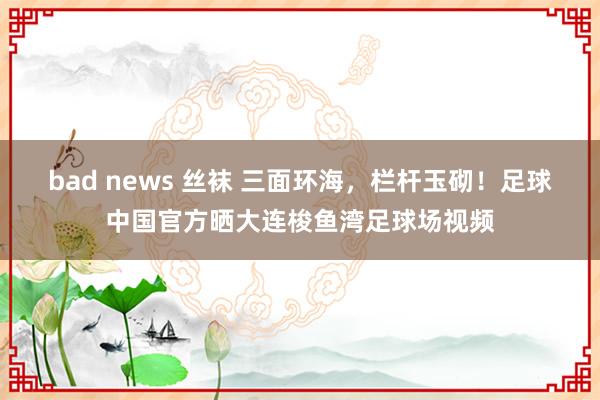 bad news 丝袜 三面环海，栏杆玉砌！足球中国官方晒大连梭鱼湾足球场视频