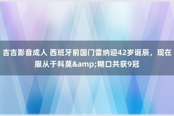 吉吉影音成人 西班牙前国门雷纳迎42岁诞辰，现在服从于科莫&糊口共获9冠
