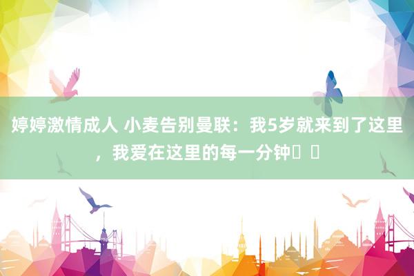 婷婷激情成人 小麦告别曼联：我5岁就来到了这里，我爱在这里的每一分钟❤️