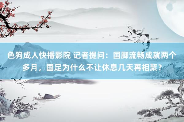 色狗成人快播影院 记者提问：国脚流畅成就两个多月，国足为什么不让休息几天再相聚？
