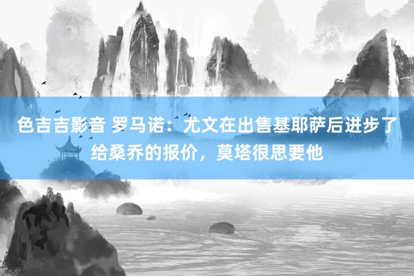 色吉吉影音 罗马诺：尤文在出售基耶萨后进步了给桑乔的报价，莫塔很思要他