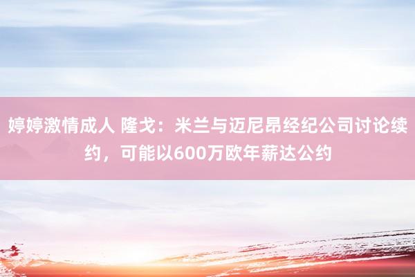 婷婷激情成人 隆戈：米兰与迈尼昂经纪公司讨论续约，可能以600万欧年薪达公约