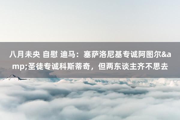 八月未央 自慰 迪马：塞萨洛尼基专诚阿图尔&圣徒专诚科斯蒂奇，但两东谈主齐不思去