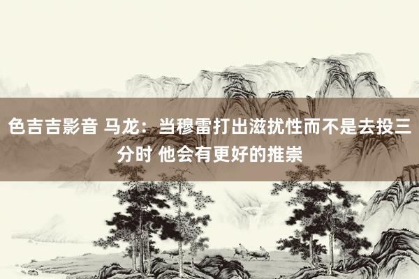 色吉吉影音 马龙：当穆雷打出滋扰性而不是去投三分时 他会有更好的推崇