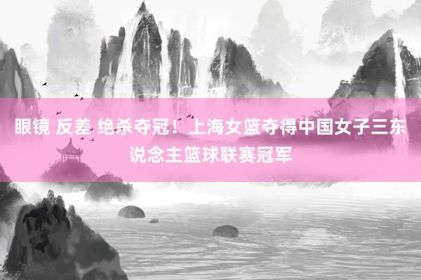 眼镜 反差 绝杀夺冠！上海女篮夺得中国女子三东说念主篮球联赛冠军