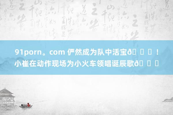 91porn。com 俨然成为队中活宝😃！小崔在动作现场为小火车领唱诞辰歌🎂