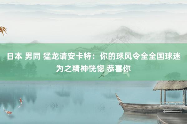 日本 男同 猛龙请安卡特：你的球风令全全国球迷为之精神恍惚 恭喜你