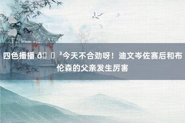 四色播播 😳今天不合劲呀！迪文岑佐赛后和布伦森的父亲发生厉害