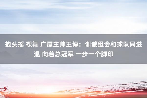 抱头摇 裸舞 广厦主帅王博：训诫组会和球队同进退 向着总冠军 一步一个脚印