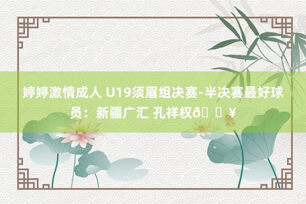 婷婷激情成人 U19须眉组决赛-半决赛最好球员：新疆广汇 孔祥权🔥