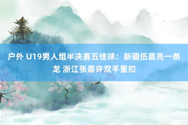 户外 U19男人组半决赛五佳球：新疆伍嘉亮一条龙 浙江张嘉许双手重扣