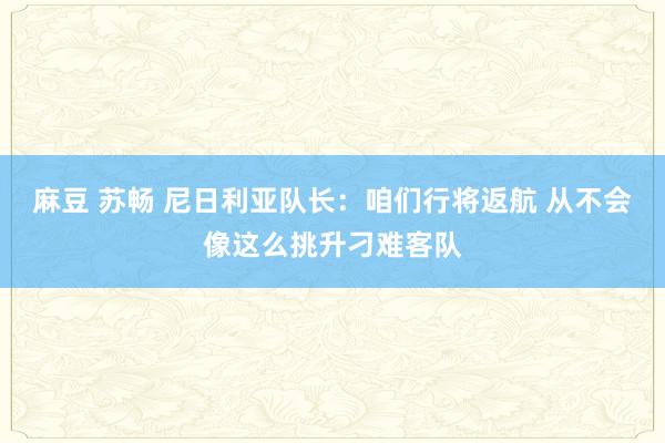麻豆 苏畅 尼日利亚队长：咱们行将返航 从不会像这么挑升刁难客队
