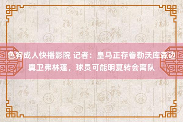 色狗成人快播影院 记者：皇马正存眷勒沃库森边翼卫弗林蓬，球员可能明夏转会离队