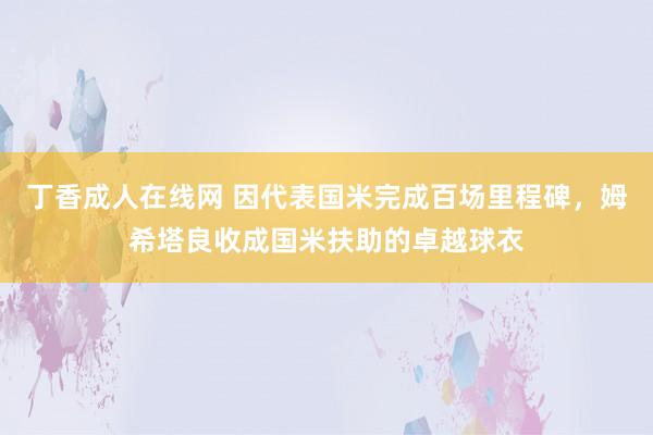 丁香成人在线网 因代表国米完成百场里程碑，姆希塔良收成国米扶助的卓越球衣