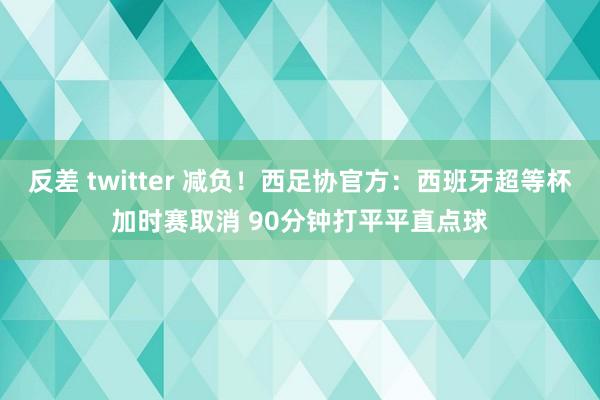 反差 twitter 减负！西足协官方：西班牙超等杯加时赛取消 90分钟打平平直点球