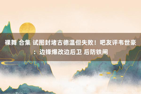 裸舞 合集 试图封堵古德温但失败！吧友评韦世豪：边锋爆改边后卫 后防铁闸