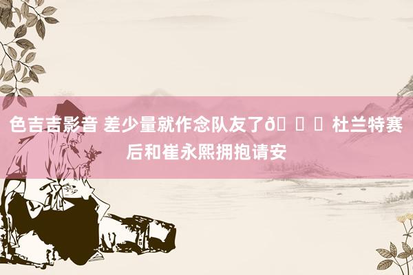色吉吉影音 差少量就作念队友了😁杜兰特赛后和崔永熙拥抱请安