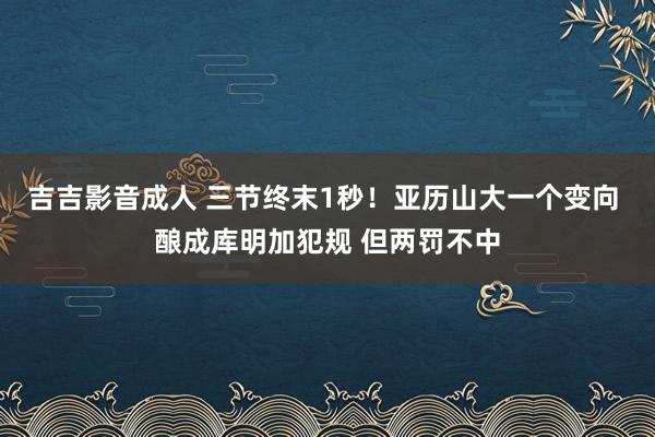 吉吉影音成人 三节终末1秒！亚历山大一个变向 酿成库明加犯规 但两罚不中