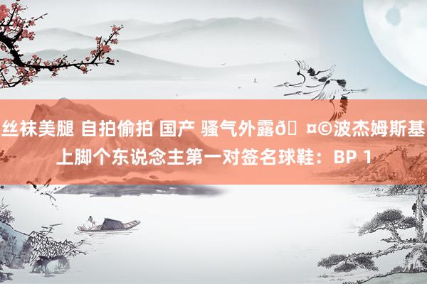 丝袜美腿 自拍偷拍 国产 骚气外露🤩波杰姆斯基上脚个东说念主第一对签名球鞋：BP 1