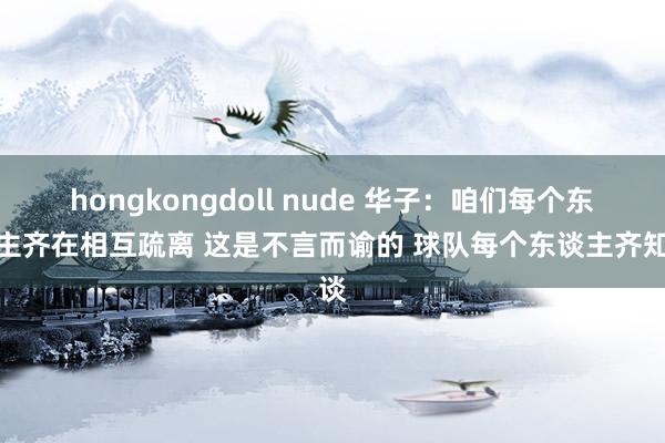 hongkongdoll nude 华子：咱们每个东谈主齐在相互疏离 这是不言而谕的 球队每个东谈主齐知谈