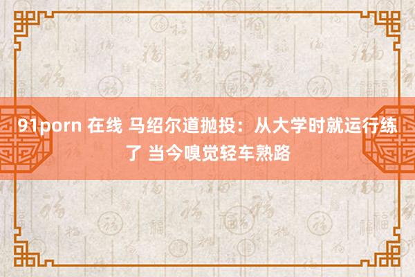 91porn 在线 马绍尔道抛投：从大学时就运行练了 当今嗅觉轻车熟路