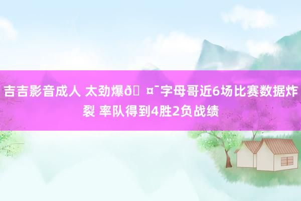 吉吉影音成人 太劲爆🤯字母哥近6场比赛数据炸裂 率队得到4胜2负战绩