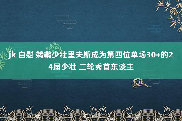 jk 自慰 鹈鹕少壮里夫斯成为第四位单场30+的24届少壮 二轮秀首东谈主