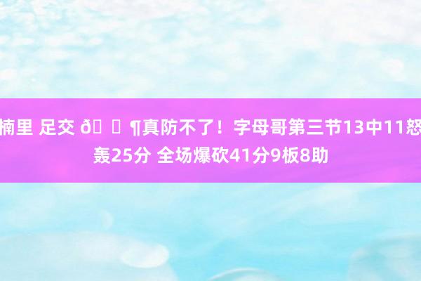 楠里 足交 😶真防不了！字母哥第三节13中11怒轰25分 全场爆砍41分9板8助