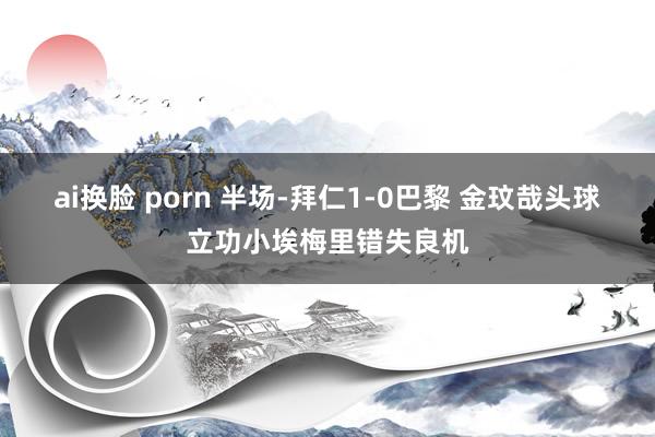 ai换脸 porn 半场-拜仁1-0巴黎 金玟哉头球立功小埃梅里错失良机