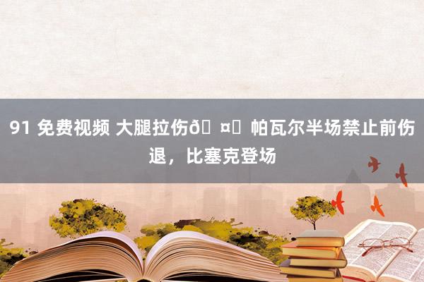 91 免费视频 大腿拉伤🤕帕瓦尔半场禁止前伤退，比塞克登场