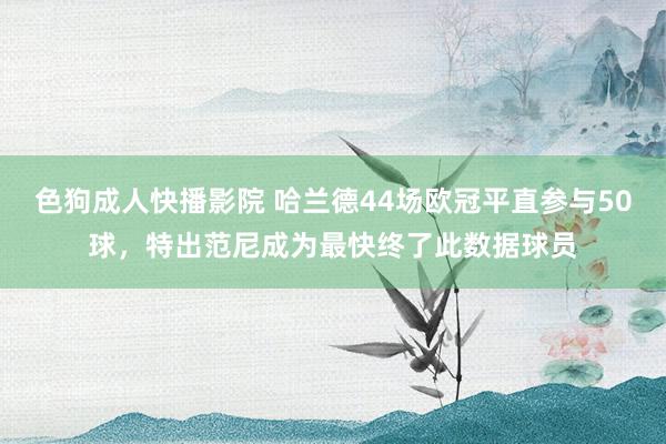 色狗成人快播影院 哈兰德44场欧冠平直参与50球，特出范尼成为最快终了此数据球员