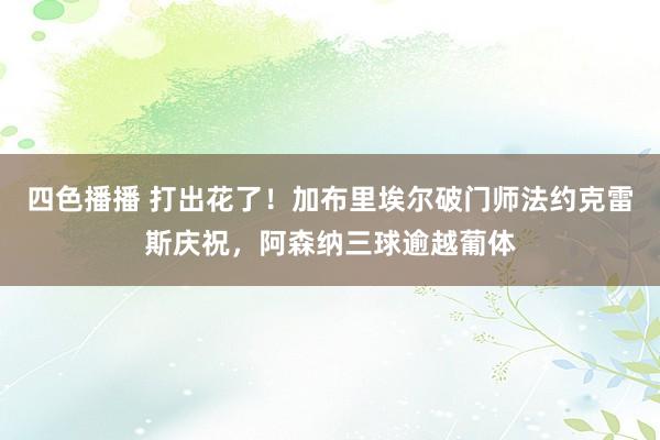 四色播播 打出花了！加布里埃尔破门师法约克雷斯庆祝，阿森纳三球逾越葡体
