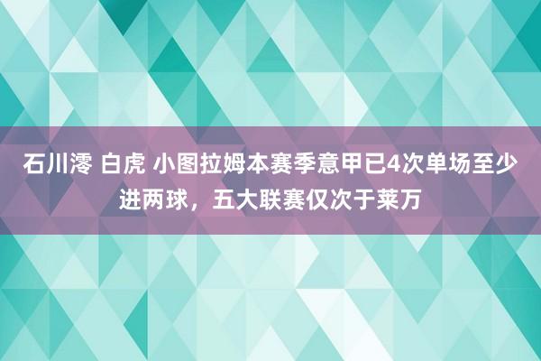 石川澪 白虎 小图拉姆本赛季意甲已4次单场至少进两球，五大联赛仅次于莱万