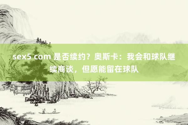 sex5 com 是否续约？奥斯卡：我会和球队继续商谈，但愿能留在球队