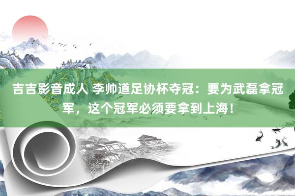 吉吉影音成人 李帅道足协杯夺冠：要为武磊拿冠军，这个冠军必须要拿到上海！