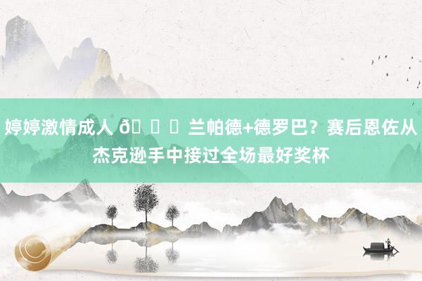 婷婷激情成人 😁兰帕德+德罗巴？赛后恩佐从杰克逊手中接过全场最好奖杯
