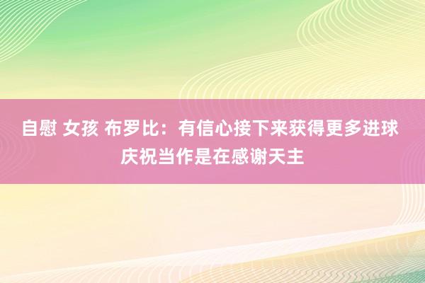 自慰 女孩 布罗比：有信心接下来获得更多进球 庆祝当作是在感谢天主