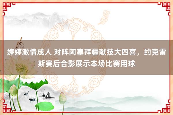 婷婷激情成人 对阵阿塞拜疆献技大四喜，约克雷斯赛后合影展示本场比赛用球